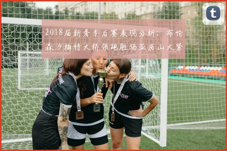 2018届新秀季后赛表现分析：布伦森沙梅特大桥领跑胜场亚历山大紧随其后