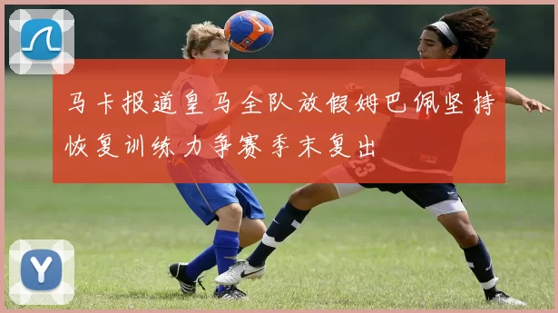 马卡报道皇马全队放假姆巴佩坚持恢复训练力争赛季末复出
