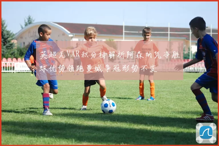英超无VAR积分榜解析阿森纳凭净胜球优势领跑曼城争冠形势不变