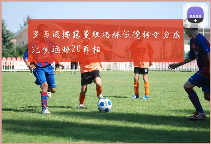 罗马诺揭露曼联格林伍德转会分成比例远超20真相