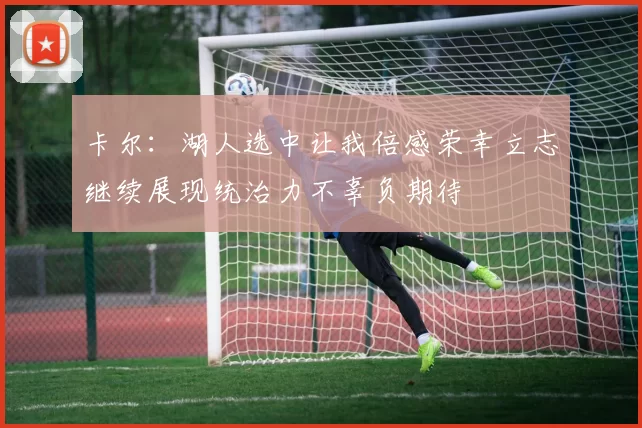 卡尔：湖人选中让我倍感荣幸立志继续展现统治力不辜负期待