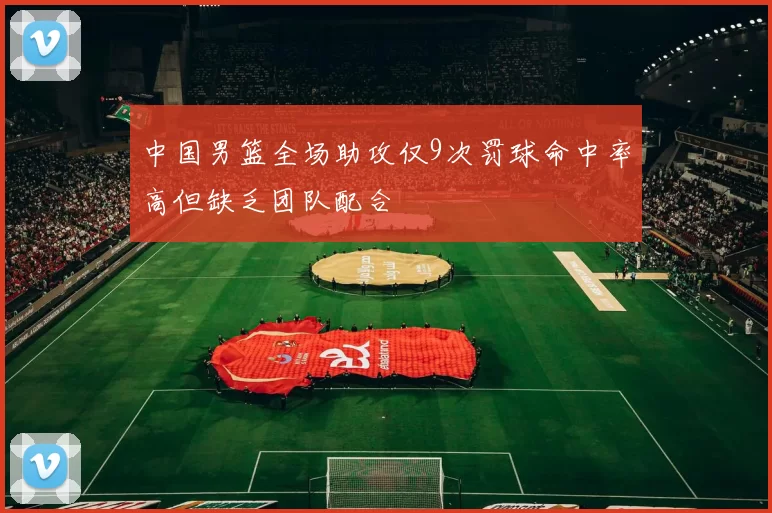 中国男篮全场助攻仅9次罚球命中率高但缺乏团队配合
