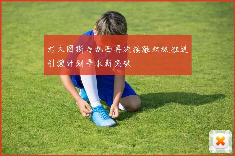 尤文图斯与凯西再次接触积极推进引援计划寻求新突破