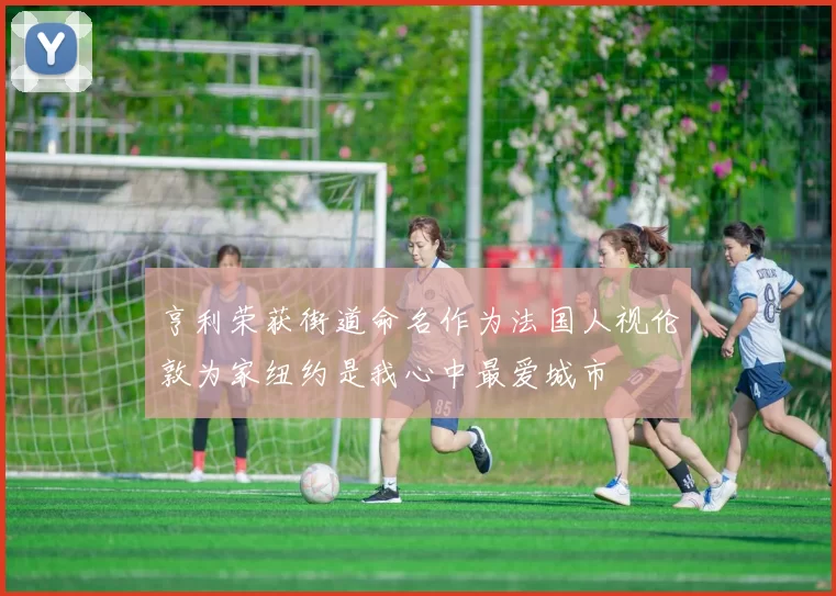 亨利荣获街道命名作为法国人视伦敦为家纽约是我心中最爱城市