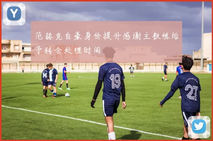范赫克自豪身价提升感谢主教练给予转会处理时间