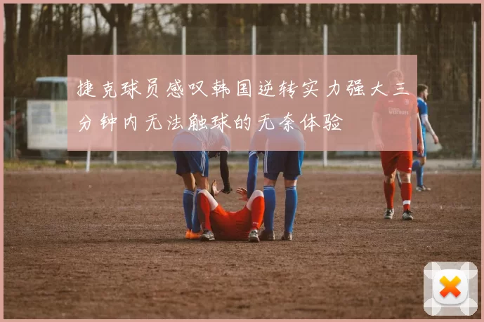 捷克球员感叹韩国逆转实力强大三分钟内无法触球的无奈体验
