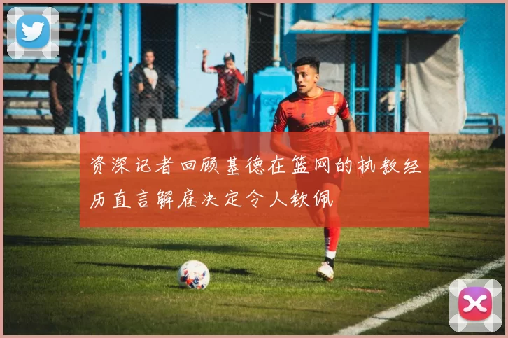 资深记者回顾基德在篮网的执教经历直言解雇决定令人钦佩