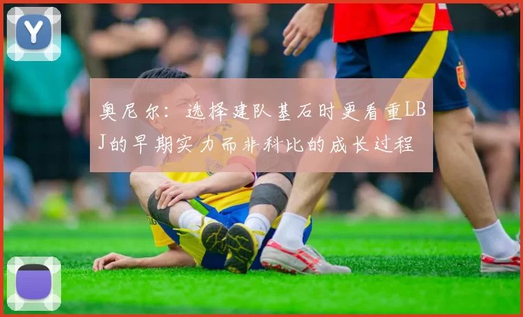 奥尼尔：选择建队基石时更看重LBJ的早期实力而非科比的成长过程