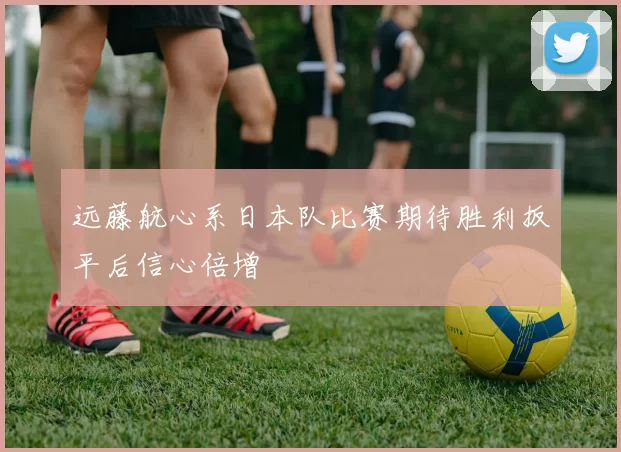 远藤航心系日本队比赛期待胜利扳平后信心倍增