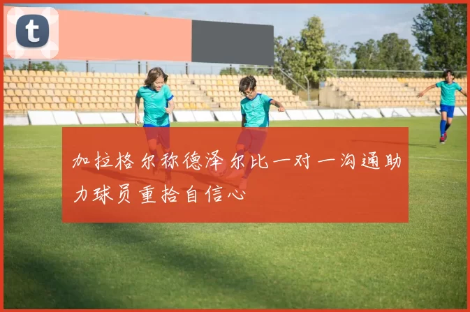 加拉格尔称德泽尔比一对一沟通助力球员重拾自信心