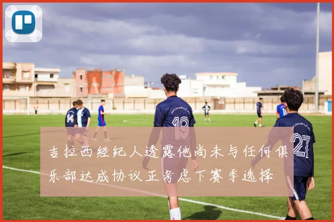 吉拉西经纪人透露他尚未与任何俱乐部达成协议正考虑下赛季选择
