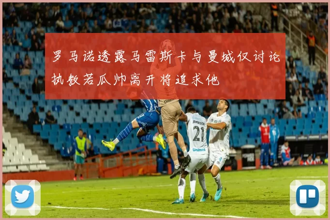 罗马诺透露马雷斯卡与曼城仅讨论执教若瓜帅离开将追求他