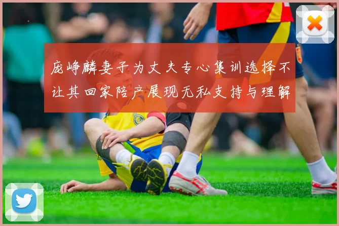 庞峥麟妻子为丈夫专心集训选择不让其回家陪产展现无私支持与理解