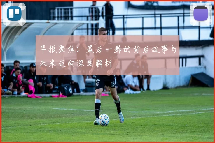 早报聚焦：最后一舞的背后故事与未来走向深度解析