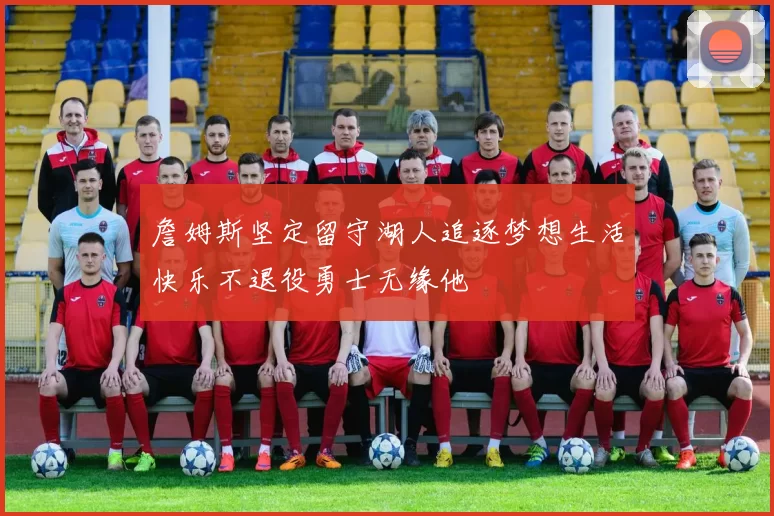 詹姆斯坚定留守湖人追逐梦想生活快乐不退役勇士无缘他