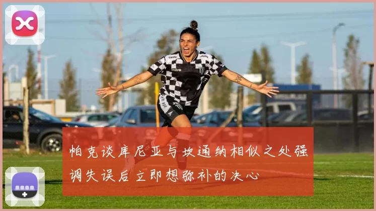 帕克谈库尼亚与坎通纳相似之处强调失误后立即想弥补的决心