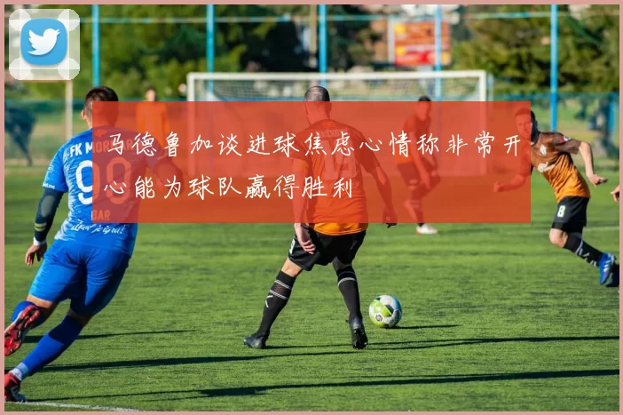 马德鲁加谈进球焦虑心情称非常开心能为球队赢得胜利