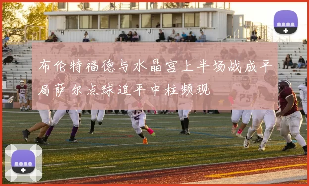 布伦特福德与水晶宫上半场战成平局萨尔点球追平中柱频现