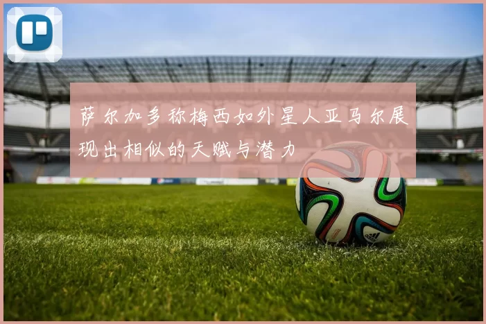 萨尔加多称梅西如外星人亚马尔展现出相似的天赋与潜力