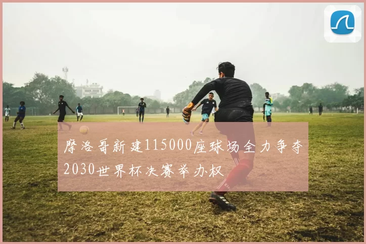 摩洛哥新建115000座球场全力争夺2030世界杯决赛举办权