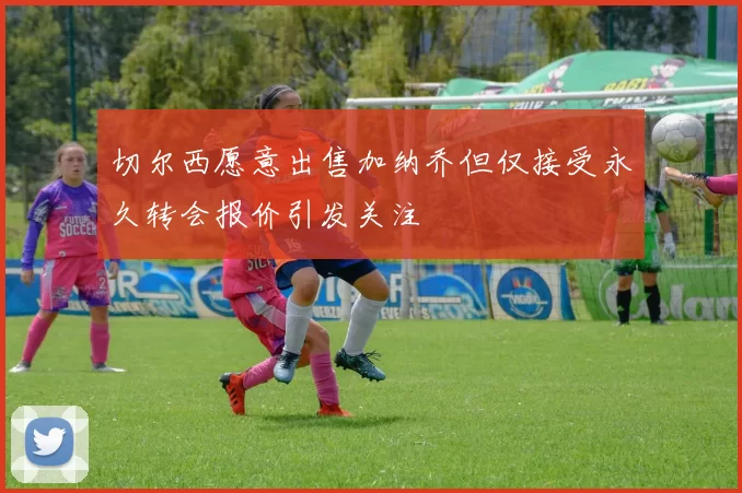 切尔西愿意出售加纳乔但仅接受永久转会报价引发关注